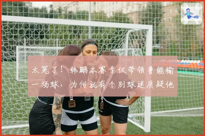 太冤了！韩鹏本赛季仅带领鲁能输一场球，为何就有个别球迷质疑他