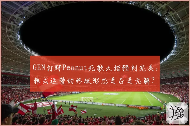 GEN打野Peanut死歌大招预判完美,韩式运营的终极形态是否是无解?