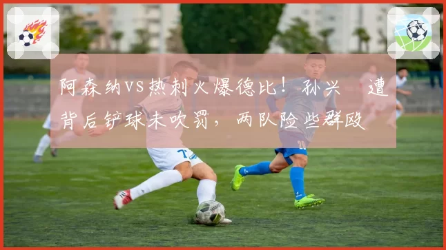 阿森纳vs热刺火爆德比！孙兴慜遭背后铲球未吹罚，两队险些群殴