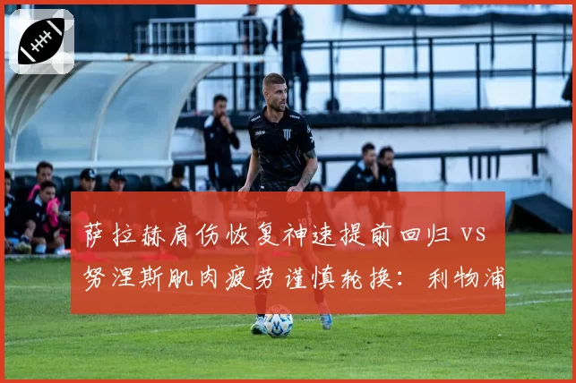 萨拉赫肩伤恢复神速提前回归 vs 努涅斯肌肉疲劳谨慎轮换：利物浦锋线复出策略差异