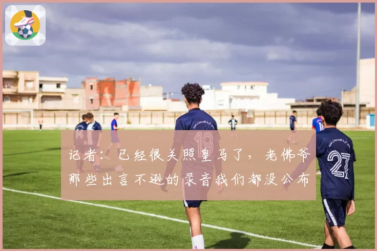 记者：已经很关照皇马了，老佛爷那些出言不逊的录音我们都没公布