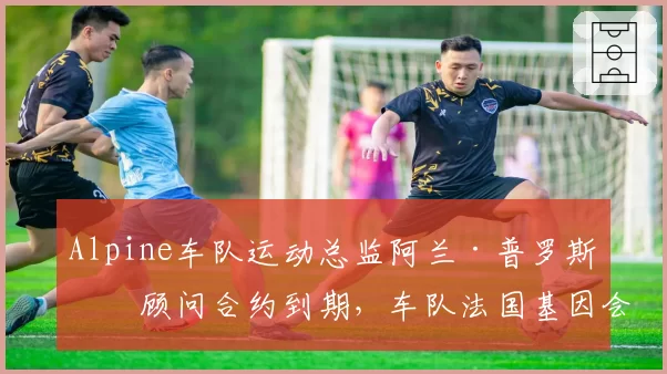 Alpine车队运动总监阿兰·普罗斯特顾问合约到期,车队法国基因会否淡化?