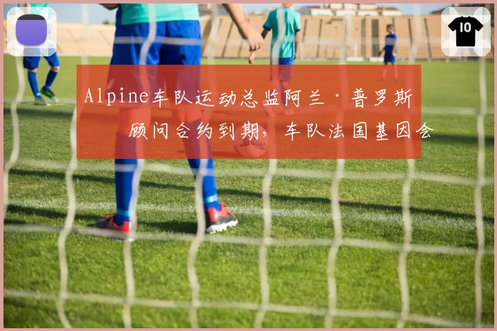 Alpine车队运动总监阿兰·普罗斯特顾问合约到期,车队法国基因会否淡化?
