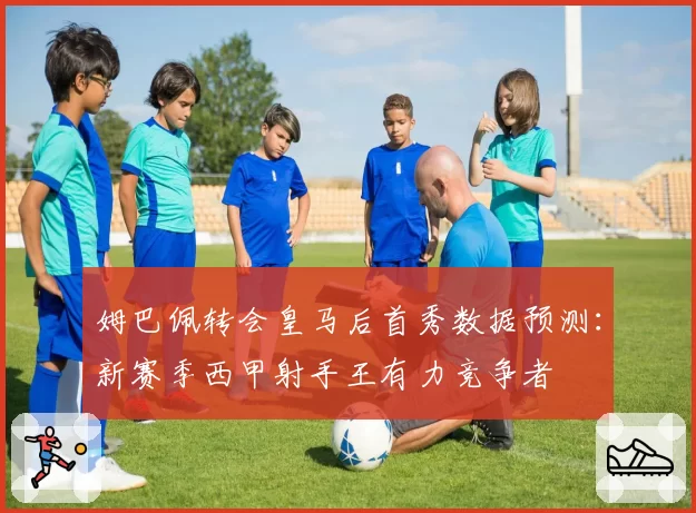 姆巴佩转会皇马后首秀数据预测：新赛季西甲射手王有力竞争者