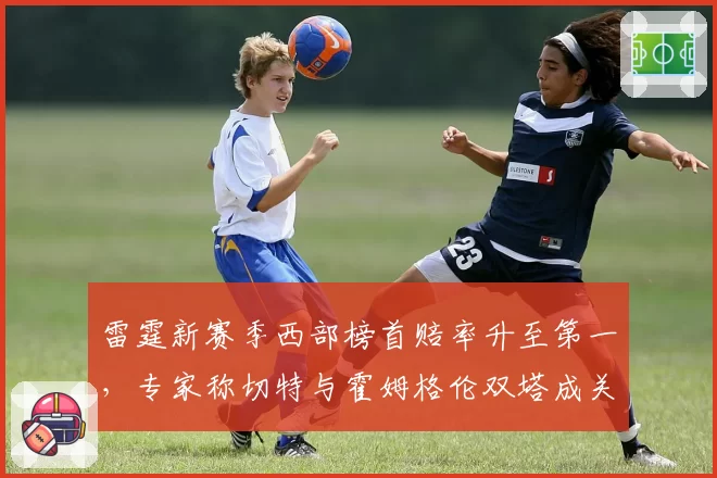 雷霆新赛季西部榜首赔率升至第一，专家称切特与霍姆格伦双塔成关键