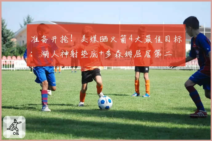 准备开抢!美媒晒火箭4大最佳目标:湖人神射垫底+多森姆屈居第二