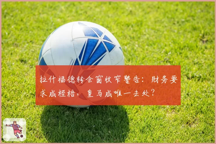 拉什福德转会窗收窄警告：财务要求成桎梏，皇马成唯一去处？